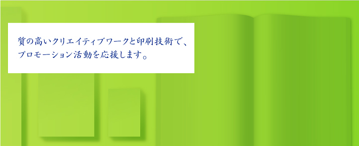質の高いクリエイティブワークと印刷技術で、 プロモーション活動を応援します。 