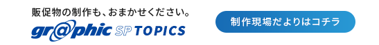 販促物の制作も、おまかせください。graphic SP TOPICS 制作現場だよりはコチラ