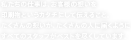 私たちの仕事は、お客様の想いを印刷物というカタチにして伝えること。たくさんの想いが、たくさんの人に届くようにすべてのスタッフがベストを尽くしています。