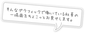 そんなグラフィックで働いている社員の一場面をちょこっとお見せします。